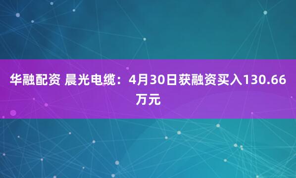 华融配资 晨光电缆：4月30日获融资买入130.66万元