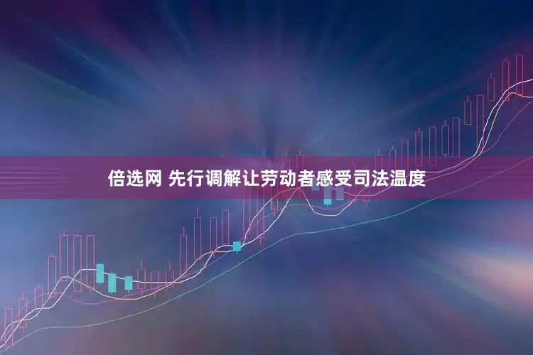 倍选网 先行调解让劳动者感受司法温度