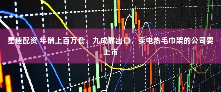 星速配资 年销上百万套、九成靠出口，卖电热毛巾架的公司要上市