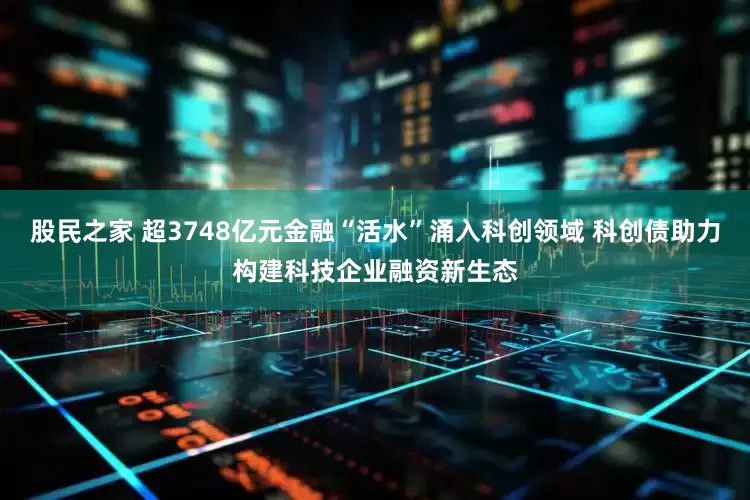 股民之家 超3748亿元金融“活水”涌入科创领域 科创债助力构建科技企业融资新生态