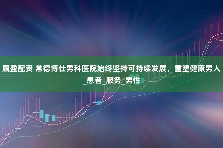 赢盈配资 常德博仕男科医院始终坚持可持续发展，重塑健康男人_患者_服务_男性
