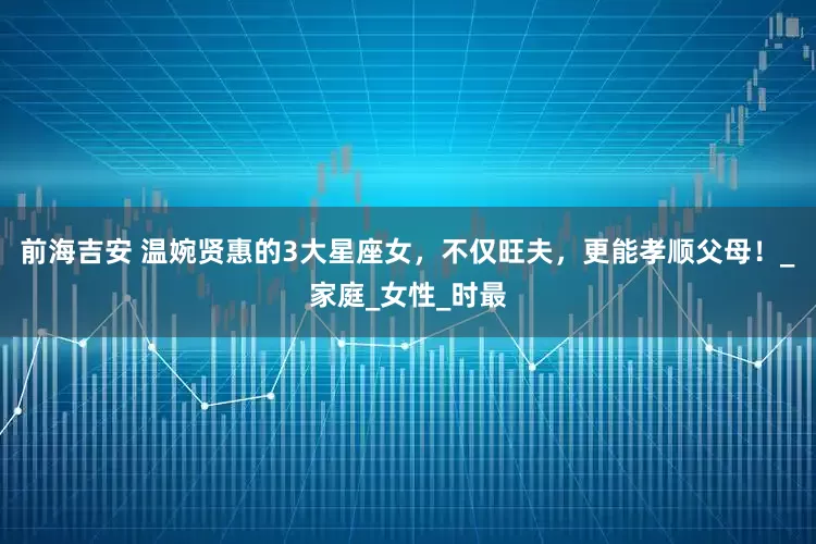 前海吉安 温婉贤惠的3大星座女，不仅旺夫，更能孝顺父母！_家庭_女性_时最