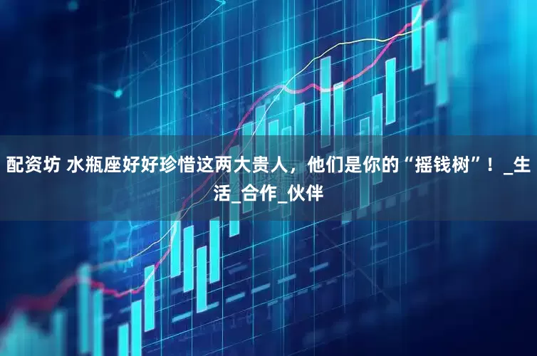 配资坊 水瓶座好好珍惜这两大贵人，他们是你的“摇钱树”！_生活_合作_伙伴