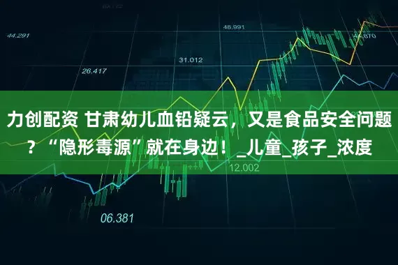 力创配资 甘肃幼儿血铅疑云，又是食品安全问题？“隐形毒源”就在身边！_儿童_孩子_浓度