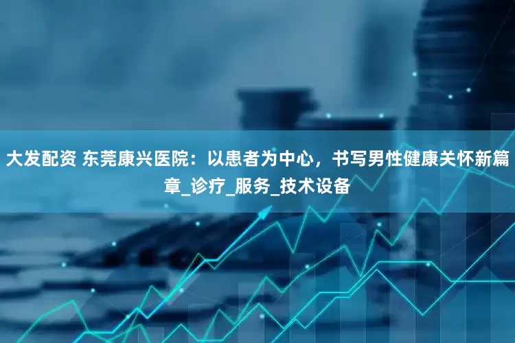 大发配资 东莞康兴医院：以患者为中心，书写男性健康关怀新篇章_诊疗_服务_技术设备