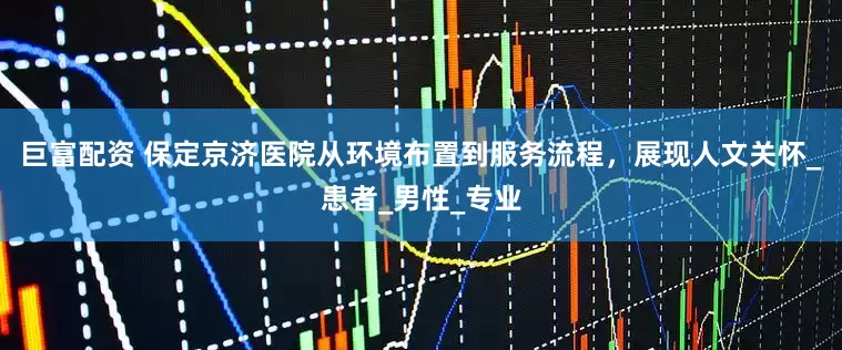 巨富配资 保定京济医院从环境布置到服务流程，展现人文关怀_患者_男性_专业