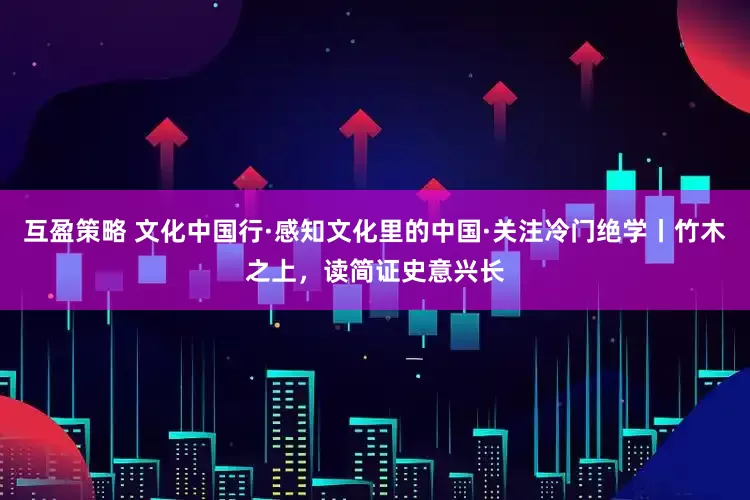 互盈策略 文化中国行·感知文化里的中国·关注冷门绝学丨竹木之上，读简证史意兴长