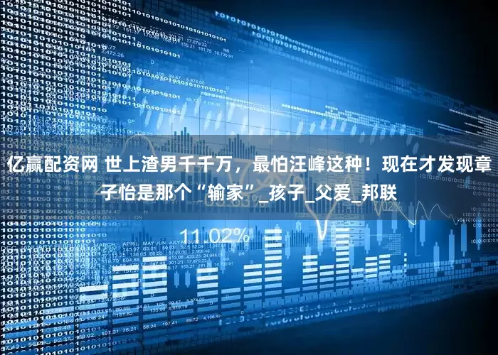 亿赢配资网 世上渣男千千万，最怕汪峰这种！现在才发现章子怡是那个“输家”_孩子_父爱_邦联