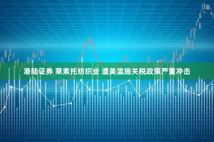 港陆证券 莱索托纺织业 遭美滥施关税政策严重冲击