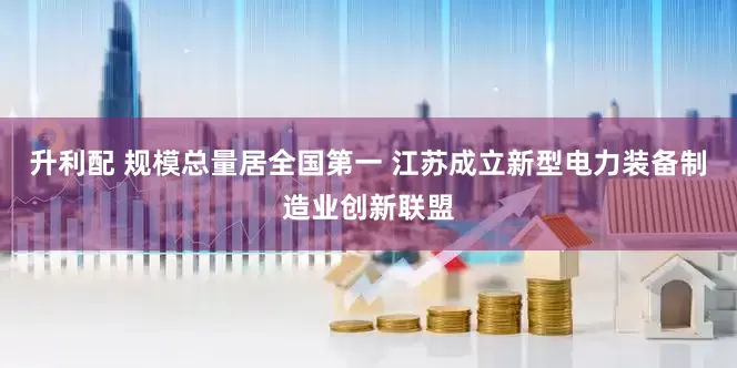 升利配 规模总量居全国第一 江苏成立新型电力装备制造业创新联盟