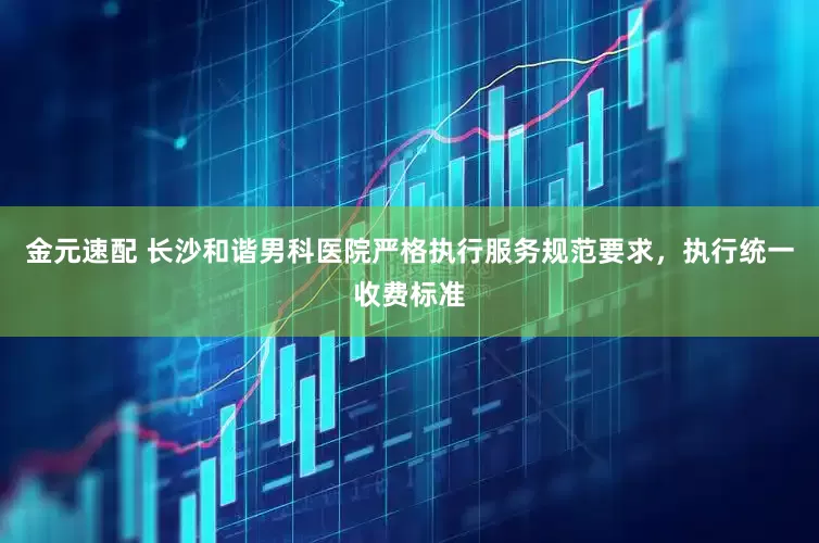 金元速配 长沙和谐男科医院严格执行服务规范要求，执行统一收费标准