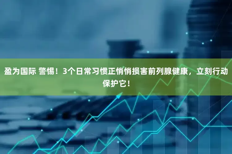 盈为国际 警惕！3个日常习惯正悄悄损害前列腺健康，立刻行动保护它！