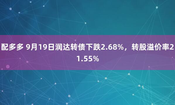 配多多 9月19日润达转债下跌2.68%，转股溢价率21.55%
