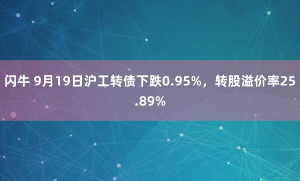 闪牛 9月19日沪工转债下跌0.95%，转股溢价率25.89%