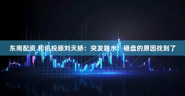 东南配资 和讯投顾刘天娇：突发跳水！砸盘的原因找到了