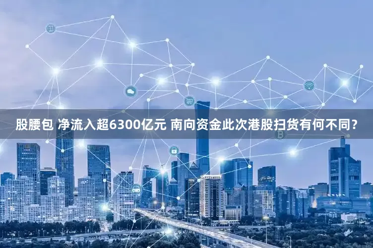 股腰包 净流入超6300亿元 南向资金此次港股扫货有何不同？